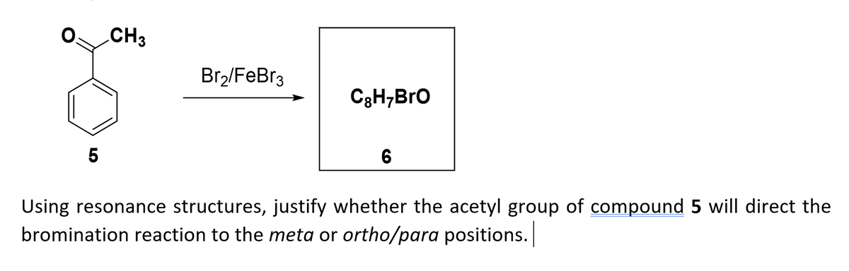 CH3
Br,/FeBr3
C3H;BrO
5
Using resonance structures, justify whether the acetyl group of compound 5 will direct the
bromination reaction to the meta or ortho/para positions.
