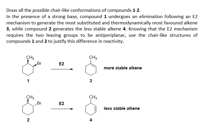 Draw all the possible chair-like conformations of compounds 1-2.
In the presence of a strong base, compound 1 undergoes an elimination following an E2
mechanism to generate the most substituted and thermodynamically most favoured alkene
3, while compound 2 generates the less stable alkene 4. Knowing that the E2 mechanism
requires the two leaving groups to be antiperiplanar, use the chair-like structures of
compounds 1 and 2 to justify this difference in reactivity.
CH3
CH3
Br
E2
more stable alkene
1
3
CH3
„Br
CH3
E2
less stable alkene
2
4
