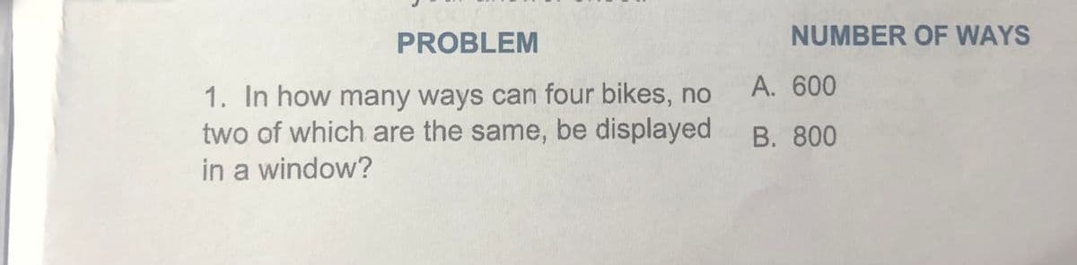 PROBLEM
NUMBER OF WAYS
A. 600
1. In how many ways can four bikes, no
two of which are the same, be displayed
in a window?
B. 800
