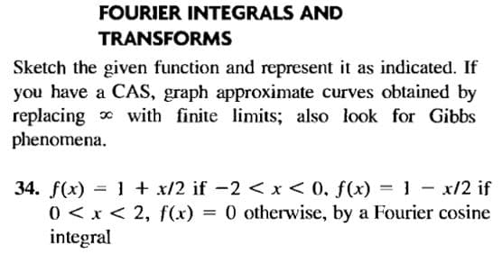 FOURIER INTEGRALS AND
TRANSFORMS
Sketch the given function and represent it as indicated. If
you have a CAS, graph approximate curves obtained by
replacing with finite limits; also look for Gibbs
phenomena.
34. f(x) = 1 + x/2 if -2 < x< 0, f(x) = 1 - x/2 if
0 < x < 2, f(x) = 0 otherwise, by a Fourier cosine
integral
