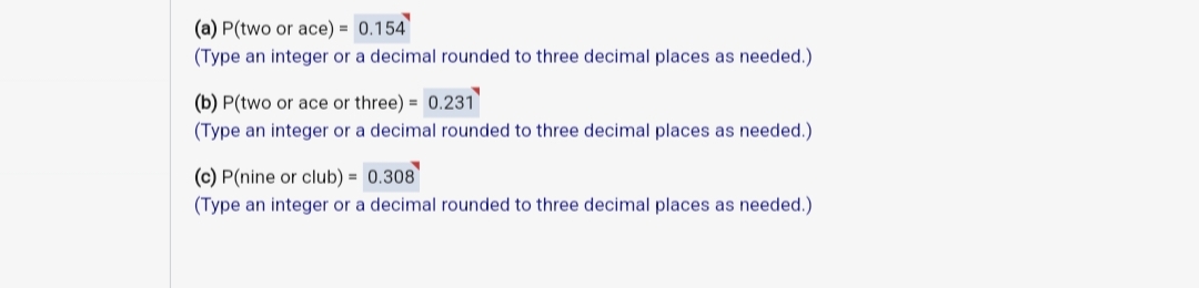 (a) P(two or ace) = 0.154
(Type an integer or a decimal rounded to three decimal places as needed.).
(b) P(two or ace or three) = 0.231
(Type an integer or a decimal rounded to three decimal places as needed.)
(c) P(nine or club) = 0.308
(Type an integer or a decimal rounded to three decimal places as needed.)