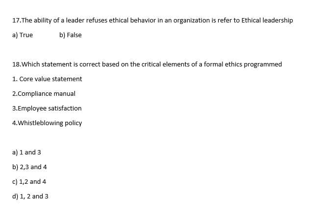 17. The ability of a leader refuses ethical behavior in an organization is refer to Ethical leadership
a) True
b) False
18. Which statement is correct based on the critical elements of a formal ethics programmed
1. Core value statement
2.Compliance manual
3.Employee satisfaction
4.Whistleblowing policy
a) 1 and 3
b) 2,3 and 4
c) 1,2 and 4
d) 1, 2 and 3