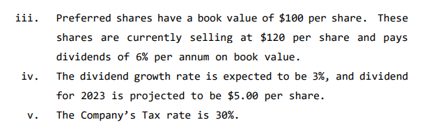 iii.
iv.
V.
Preferred shares have a book value of $100 per share. These
shares are currently selling at $120 per share and pays
dividends of 6% per annum on book value.
The dividend growth rate is expected to be 3%, and dividend
for 2023 is projected to be $5.00 per share.
The Company's Tax rate is 30%.