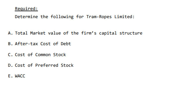 Required:
Determine the following for Tram-Ropes Limited:
A. Total Market value of the firm's capital structure
B. After-tax Cost of Debt
C. Cost of Common Stock
D. Cost of Preferred Stock
E. WACC