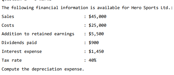 The following financial information is available for Hero Sports Ltd.:
Sales
: $45,000
Costs
: $25,000
: $5,500
: $900
: $1,450
: 40%
Addition to retained earnings
Dividends paid
Interest expense
Tax rate
Compute the depreciation expense.