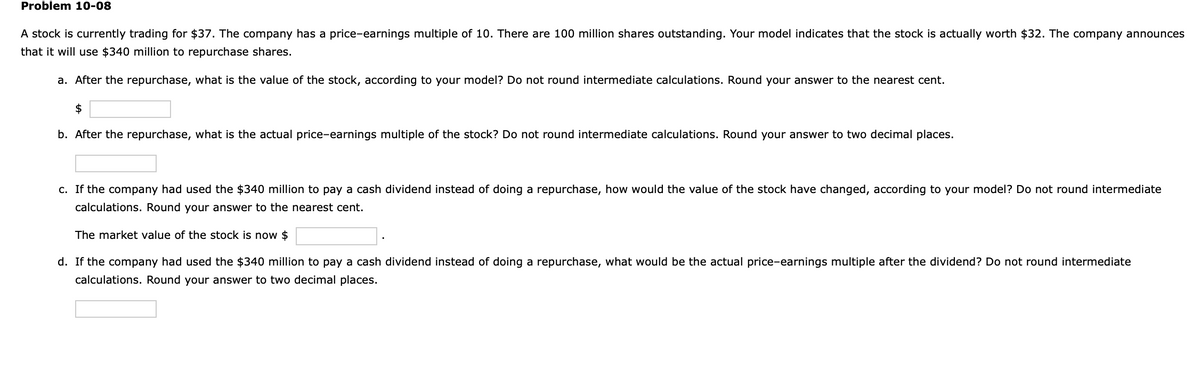 Problem 10-08
A stock is currently trading for $37. The company has a price-earnings multiple of 10. There are 100 million shares outstanding. Your model indicates that the stock is actually worth $32. The company announces
that it will use $340 million to repurchase shares.
a. After the repurchase, what is the value of the stock, according to your model? Do not round intermediate calculations. Round your answer to the nearest cent.
$
b. After the repurchase, what is the actual price-earnings multiple of the stock? Do not round intermediate calculations. Round your answer to two decimal places.
c. If the company had used the $340 million to pay a cash dividend instead of doing a repurchase, how would the value of the stock have changed, according to your model? Do not round intermediate
calculations. Round your answer to the nearest cent.
The market value of the stock is now $
d. If the company had used the $340 million to pay a cash dividend instead of doing a repurchase, what would be the actual price-earnings multiple after the dividend? Do not round intermediate
calculations. Round your answer to two decimal places.