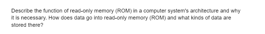 Describe the function of read-only memory (ROM) in a computer system's architecture and why
it is necessary. How does data go into read-only memory (ROM) and what kinds of data are
stored there?