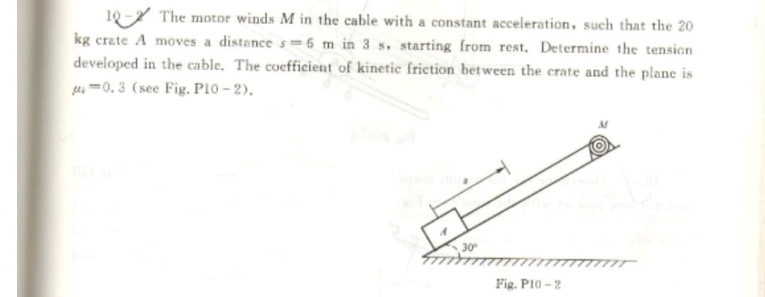 10
The motor winds M in the cable with a constant acceleration, such that the 20
kg crate A moves a distance s 6 m in 3 s. starting from rest, Determine the tension
developed in the cable. The coefficient of kinetic friction bet ween the crate and the plane is
hi =0.3 (see Fig. P10-2).
30
Fig. PI0 - 2
