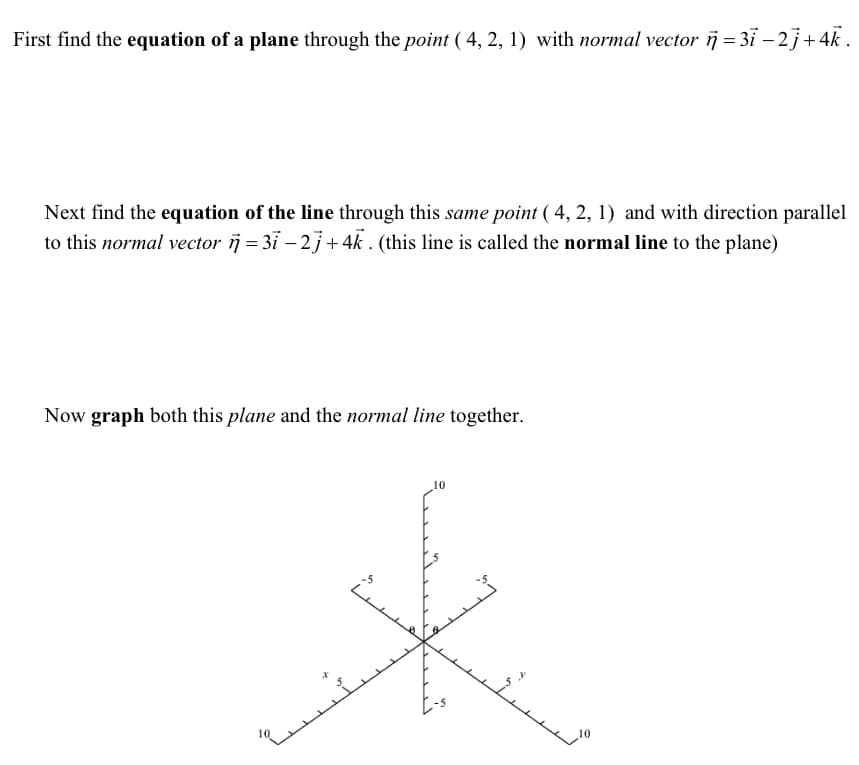 First find the equation of a plane through the point (4, 2, 1) with normal vector = 3ī − 2j + 4k.
Next find the equation of the line through this same point (4, 2, 1) and with direction parallel
to this normal vector i = 3ī −2j+ 4k. (this line is called the normal line to the plane)
Now graph both this plane and the normal line together.
10
ستید
10
تند
مسك