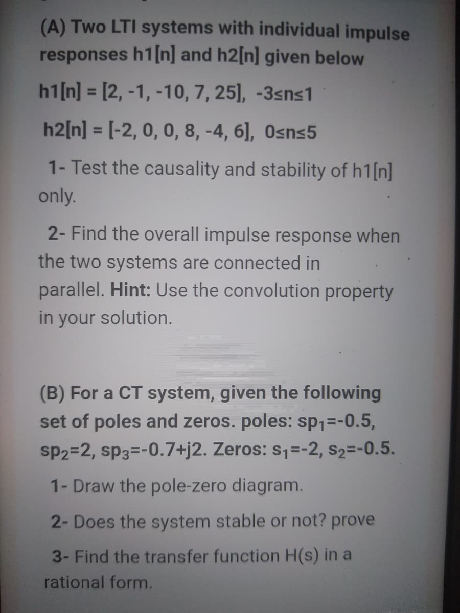 (A) Two LTI systems with individual impulse
responses h1[n] and h2[n] given below
h1[n] = [2, -1, -10, 7, 25], -3sns1
%3D
h2[n] = [-2, 0, 0, 8, -4, 6], Osns5
%3D
1- Test the causality and stability of h1[n]
only.
2- Find the overall impulse response when
the two systems are connected in
parallel. Hint: Use the convolution property
in your solution.
(B) For a CT system, given the following
set of poles and zeros. poles: sp1=-0.5,
sp2=2, sp3=-0.7+j2. Zeros: s,=-2, s2=-0.5.
1- Draw the pole-zero diagram.
2- Does the system stable or not? prove
3- Find the transfer function H(s) in a
rational form.
