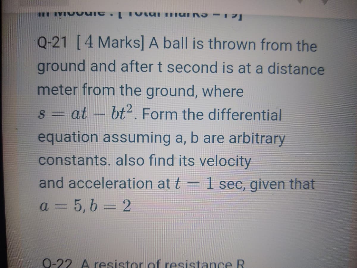 Q-21 [4 Marks] A ball is thrown from the
ground and after t second is at a distance
meter from the ground, where
bt2. Form the differential
S = at
equation assuming a, b are arbitrary
constants. also find its velocity
and acceleration at t = 1 sec, given that
a = 5, 6 = 2
0-22 A resistor of resistance R
