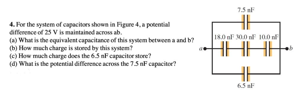 7.5 nF
4. For the system of capacitors shown in Figure 4, a potential
difference of 25 V is maintained across ab.
18.0 nF 30.0 nF 10.0 nF
(a) What is the equivalent capacitance of this system between a and b?
(b) How much charge is stored by this system?
(c) How much charge does the 6.5 nF capacitor store?
(d) What is the potential difference across the 7.5 nF capacitor?
6.5 nF
