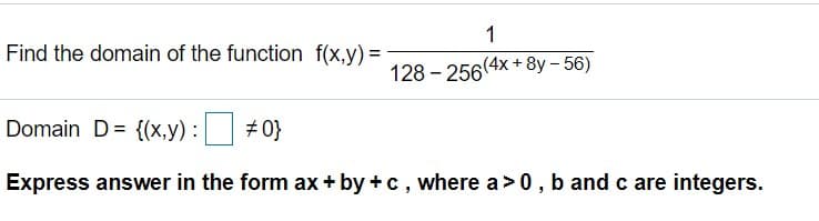 1
Find the domain of the function f(x,y) =
128 - 256(4x + 8y – 56)
Domain D= {(x,y) : #0}
Express answer in the form ax + by +c, where a>0, b and c are integers.
