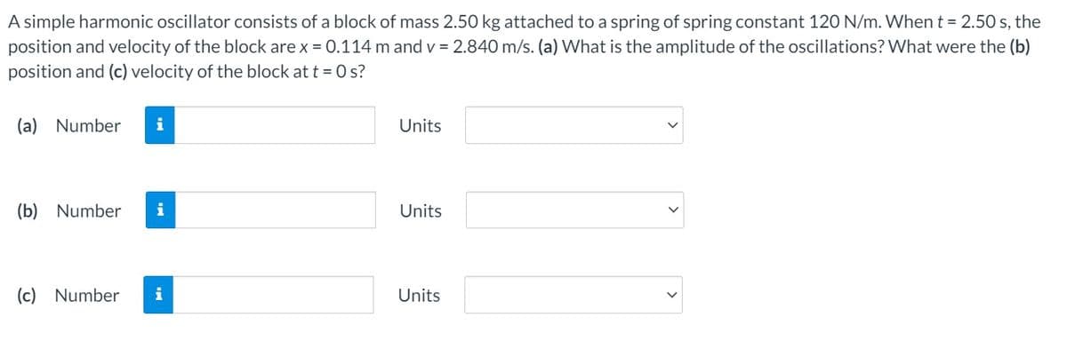 A simple harmonic oscillator consists of a block of mass 2.50 kg attached to a spring of spring constant 120 N/m. Whent = 2.50 s, the
position and velocity of the block are x = 0.114 m and v = 2.840 m/s. (a) What is the amplitude of the oscillations? What were the (b)
position and (c) velocity of the block at t = 0 s?
(a) Number
i
Units
(b) Number
i
Units
(c) Number
i
Units
>
