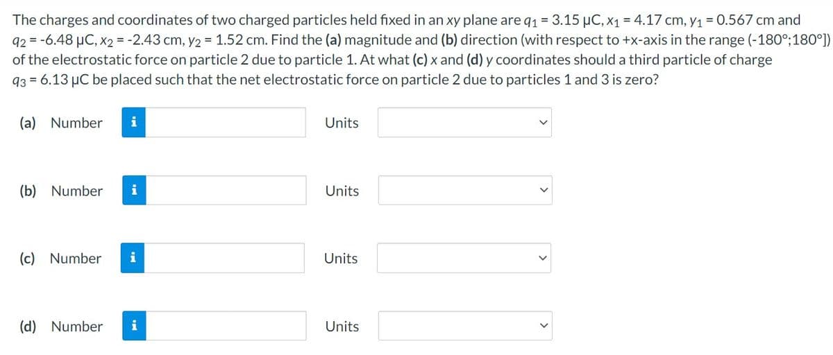 The charges and coordinates of two charged particles held fixed in an xy plane are q1 = 3.15 µC, x1 = 4.17 cm, y1 = 0.567 cm and
92 = -6.48 µC, X2 = -2.43 cm, y2 = 1.52 cm. Find the (a) magnitude and (b) direction (with respect to +x-axis in the range (-180°;180°])
of the electrostatic force on particle 2 due to particle 1. At what (c) x and (d) y coordinates should a third particle of charge
93 = 6.13 µC be placed such that the net electrostatic force on particle 2 due to particles 1 and 3 is zero?
(a) Number
i
Units
(b) Number
i
Units
(c)
Number
i
Units
(d) Number
i
Units
