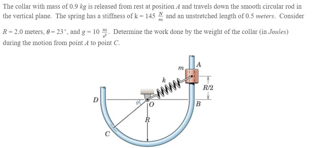 The collar with mass of 0.9 kg is released from rest at position A and travels down the smooth circular rod in
the vertical plane. The spring has a stiffness of k = 145 N and an unstretched length of 0.5 meters. Consider
R = 2.0 meters, 0 = 23°, and g = 10 m. Determine the work done by the weight of the collar (in Joules)
during the motion from point A to point C.
A
m
R/2
D
В
C
