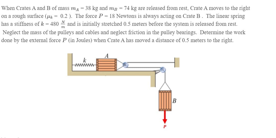 When Crates A and B of mass ma = 38 kg and mB = 74 kg are released from rest, Crate A moves to the right
= 0.2 ). The force P = 18 Newtons is always acting on Crate B. The linear spring
on a rough surface (u:
has a stiffness of k = 480 N and is initially stretched 0.5 meters before the system is released from rest.
m
Neglect the mass of the pulleys and cables and neglect friction in the pulley bearings. Determine the work
done by the external force P (in Joules) when Crate A has moved a distance of 0.5 meters to the right.
wwwwm
