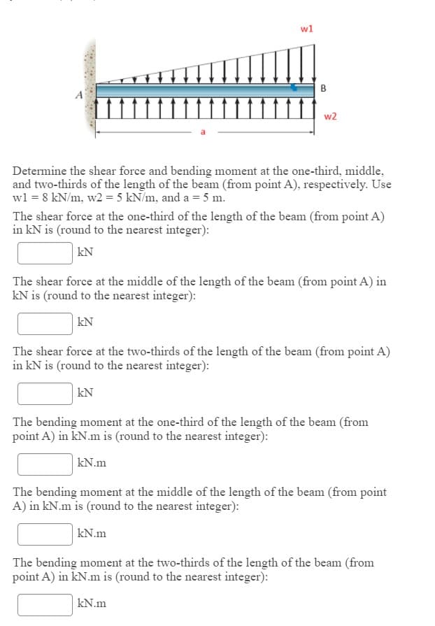 w1
B
w2
Determine the shear force and bending moment at the one-third, middle,
and two-thirds of the length of the beam (from point A), respectively. Use
wl = 8 kN/m, w2 = 5 kN/m, and a = 5 m.
The shear force at the one-third of the length of the beam (from point A)
in kN is (round to the nearest integer):
kN
The shear force at the middle of the length of the beam (from point A) in
kN is (round to the nearest integer):
kN
The shear force at the two-thirds of the length of the beam (from point A)
in kN is (round to the nearest integer):
kN
The bending moment at the one-third of the length of the beam (from
point A) in kN.m is (round to the nearest integer):
kN.m
The bending moment at the middle of the length of the beam (from point
A) in kN.m is (round to the nearest integer):
kN.m
The bending moment at the two-thirds of the length of the beam (from
point A) in kN.m is (round to the nearest integer):
kN.m

