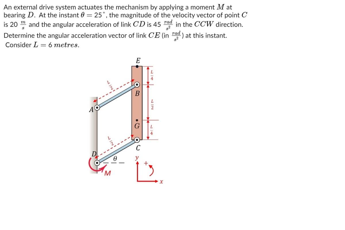 An external drive system actuates the mechanism by applying a moment M at
bearing D. At the instant 0 = 25°, the magnitude of the velocity vector of point C
is 20 m and the angular acceleration of link CD is 45
rad
in the CCW direction.
s2
rad
Determine the angular acceleration vector of link CE (in ) at this instant.
Consider L = 6 metres.
E
2
4
M
