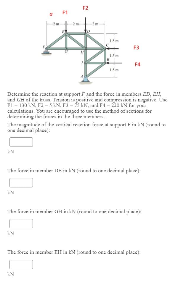 F2
F1
a
-2 m-
-2 m-
-2 m
E
1.5 m
F3
G
1.5 m
F4
1.5 m
Determine the reaction at support F and the force in members ED, EH,
and GH of the truss. Tension is positive and compression is negative. Use
F1 = 130 kN, F2 = 5 kN, F3 = 75 kN, and F4 = 220 kN for your
calculations. You are encouraged to use the method of sections for
determining the forces in the three members.
The magnitude of the vertical reaction force at support F in kN (round to
one decimal place):
kN
The force in member DE in kN (round to one decimal place):
kN
The force in member GH in kN (round to one decimal place):
kN
The force in member EH in kN (round to one decimal place):
kN
