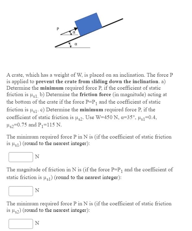 A crate, which has a weight of W, is placed on an inclination. The force P
is applied to prevent the crate from sliding down the inclination. a)
Determine the minimum required force P, if the coefficient of static
friction is u31. b) Determine the friction force (in magnitude) acting at
the bottom of the crate if the force P=P1 and the coefficient of statie
friction is µs1. c) Determine the minimum required force P, if the
coefficient of static friction is u32. Use W=450 N, a=35°, us1=0.4,
Hs2=0.75 and P=115 N.
The minimum required force P in N is (if the coefficient of static friction
is µs1) (round to the nearest integer):
N
The magnitude of friction in N is (if the force P-P, and the coefficient of
static friction is u1) (round to the nearest integer):
N
The minimum required force P in N is (if the coefficient of static friction
is µs2) (round to the nearest integer):
N
