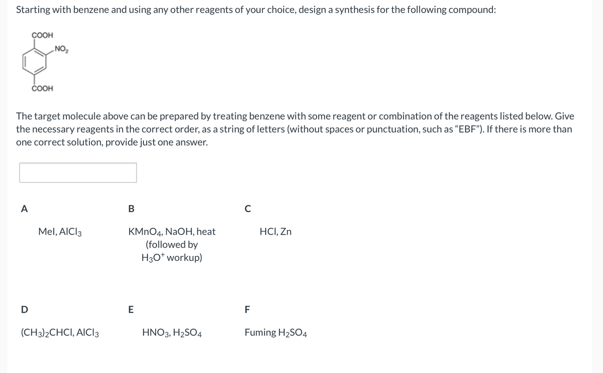 Starting with benzene and using any other reagents of your choice, design a synthesis for the following compound:
A
COOH
D
COOH
The target molecule above can be prepared by treating benzene with some reagent or combination of the reagents listed below. Give
the necessary reagents in the correct order, as a string of letters (without spaces or punctuation, such as "EBF"). If there more than
one correct solution, provide just one answer.
NO₂
Mel, AICI 3
(CH3)2CHCI, AICI 3
B
KMnO4, NaOH, heat
(followed by
H3O+ workup)
E
HNO3, H₂SO4
C
F
HCI, Zn
Fuming H₂SO4