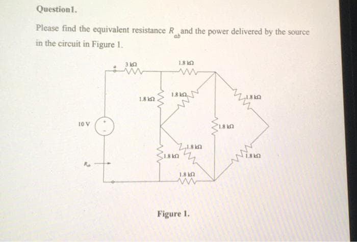 Question 1.
Please find the equivalent resistance R and the power delivered by the source
in the circuit in Figure 1.
ab
10 V
1.8 k
1.8 k
w
1.8k
21.8k
1.8kQ
1.8 k
wwww
Figure 1.
1.8 k
F