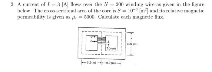 2. A current of I = 3 [A] flows over the N = 200 winding wire as given in the figure
below. The cross-sectional area of the core is S = 10-3 [m²] and its relative magnetic
permeability is given as μ = 5000. Calculate each magnetic flux.
-0.2 (m)-
2 (mm)
-0.2 (m)
0.24 (m)