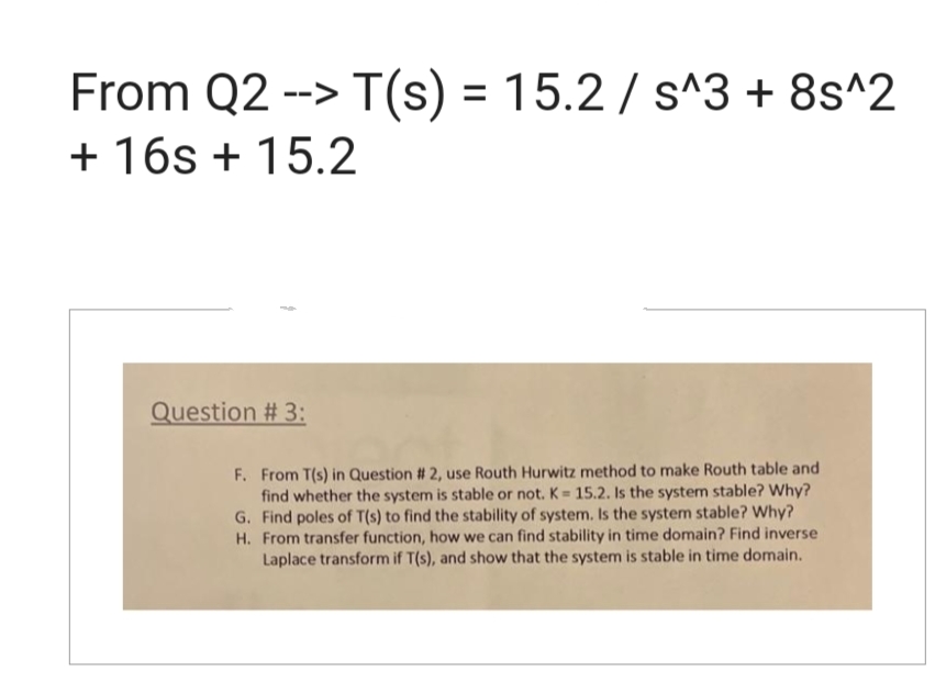 From Q2 --> T(s) = 15.2 / s^3 + 8s^2
+ 16s + 15.2
Question # 3:
F. From T(s) in Question # 2, use Routh Hurwitz method to make Routh table and
find whether the system is stable or not. K= 15.2. Is the system stable? Why?
G. Find poles of T(s) to find the stability of system. Is the system stable? Why?
H. From transfer function, how we can find stability in time domain? Find inverse
Laplace transform if T(s), and show that the system is stable in time domain.