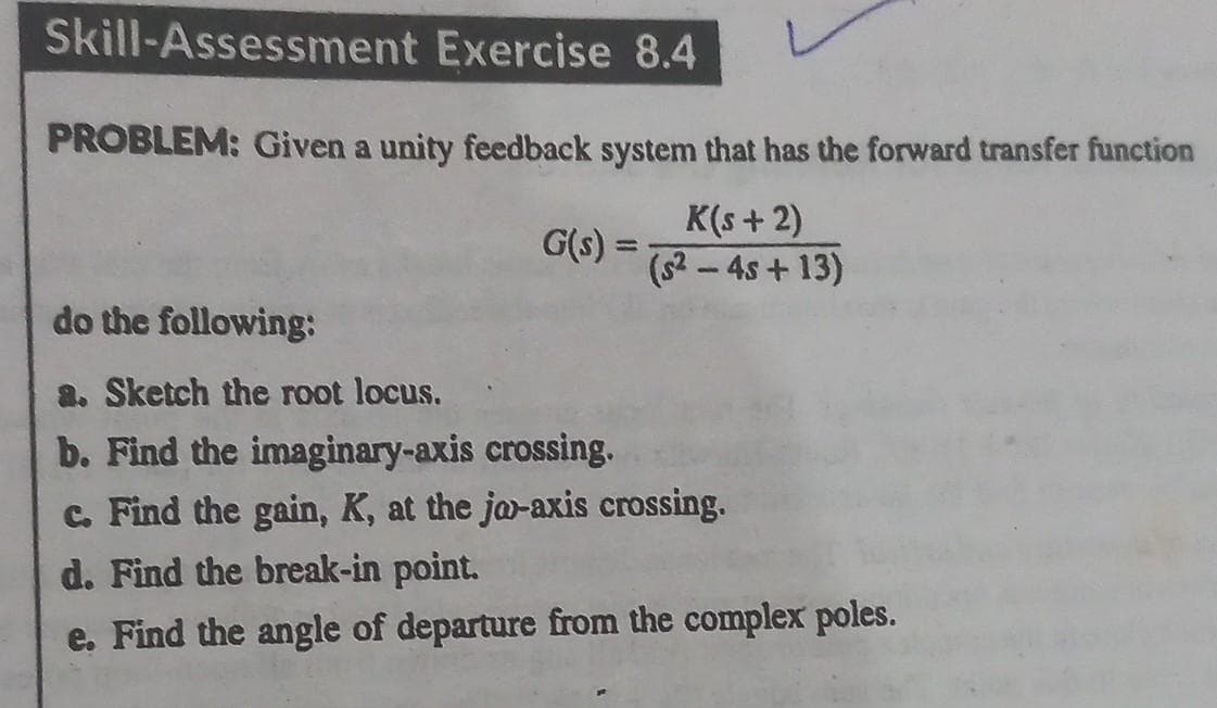 Skill-Assessment Exercise 8.4
PROBLEM: Given a unity feedback system that has the forward transfer function
K(s+2)
(S²-4s+13)
G(s) =
do the following:
a. Sketch the root locus.
b. Find the imaginary-axis crossing.
c. Find the gain, K, at the jo-axis crossing.
d. Find the break-in point.
e. Find the angle of departure from the complex poles.