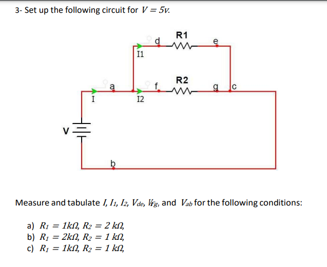 3- Set up the following circuit for V = 5v.
AH
I
a
b
I1
12
R1
R2
e
g C
Measure and tabulate I, I1, I2, Vde, Vfg, and Vab for the following conditions:
a) R₁ = 1kn2, R₂ = 2 kn,
b) R₁ = 2k2, R₂ = 1 kn,
c) R₁ = 1k, R₂ = 1 kn,
