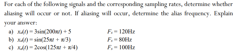 For each of the following signals and the corresponding sampling rates, determine whether
aliasing will occur or not. If aliasing will occur, determine the alias frequency. Explain
your answer:
a) Xa(t) = 3sin(200nt) + 5
b) xa(t) = sin(25лt + л/3)
c) xa(t)=2cos(125лt + n/4)
Fs = 120Hz
Fs = 80Hz
Fs = 100Hz