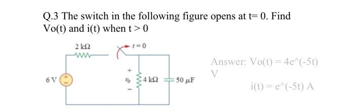 Q.3 The switch in the following figure opens at t= 0. Find
Vo(t) and i(t) when t > 0
6 V
2 ΚΩ
ww
www
4kQ2
:50 μF
Answer: Vo(t) = 4e^(-5t)
V
i(t) = e^(-5t) A