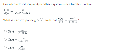Consider a closed-loop unity feedback system with a transfer function
C(s)
169
R(s) $²+15.6s+169
What is its corresponding G(s), such that
○ G(8)
G(s)
OG(s):
=
169
s2+15.6s
169
15.6s+169
169
²+169
C(s)
R(s)
G(8)
?
1+G(s)