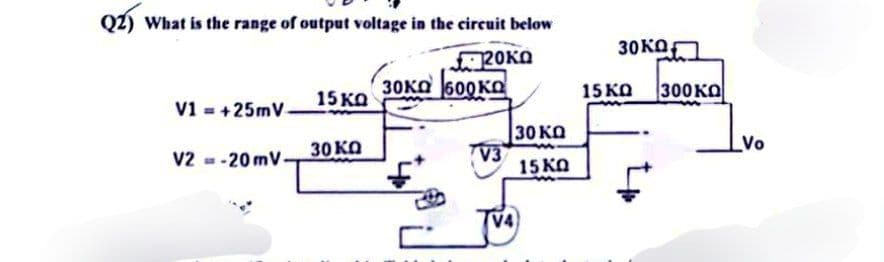 Q2) What is the range of output voltage in the circuit below
20KO
V1=+25mV-
V2-20 mV.
15 ΚΩ
30 ΚΩ
30ка 600ка
画
V3
|30 ΚΩ
15 KQ
V4
30ΚΩ,
15 KQ
300KO
Vo