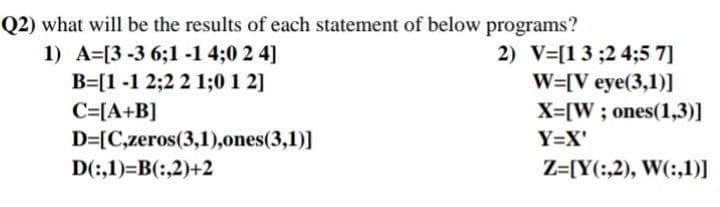 Q2) what will be the results of each statement of below programs?
1) A=[3 -3 6;1 -1 4;0 2 4]
B=[1 -1 2;2 2 1;0 1 2]
C=[A+B]
D=[C,zeros(3,1),ones(3,1)]
D(:,1)=B(:,2)+2
2) V-[13;24;5 7]
W=[V eye(3,1)]
X=[W; ones(1,3)]
Y=X'
Z=[Y(:,2), W(:,1)]