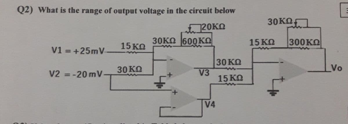 Q2) What is the range of output voltage in the circuit below
20KΩ
600KΩ
V1 = + 25mV
V2 = -20 mV
15 ΚΩ
30 ΚΩ
30KΩ
V3
|V4
30 ΚΩ
15 ΚΩ
30 ΚΩ]
15 ΚΩ
|300 ΚΩ
Vo