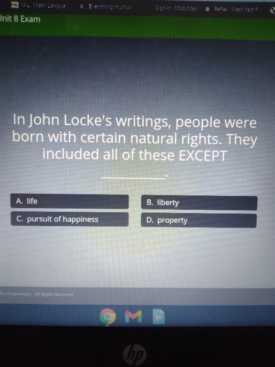 IXL Math Langua
X Everything multipli
Sigin In MobyMax
R Fefex Math fact f
Unit 8 Exam
In John Locke's writings, people were
born with certain natural rights. They
included all of these EXCEPT
A. life
B. liberty
C. pursuit of happiness
D. property
hus Corporation. All Rights Reserved.
ME
