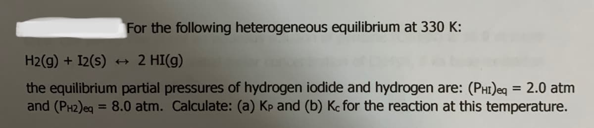 For the following heterogeneous equilibrium at 330 K:
H2(g) + I2(s)
+ 2 HI(g)
the equilibrium partial pressures of hydrogen iodide and hydrogen are: (PHI)eq = 2.0 atm
and (PH2)eg = 8.0 atm. Calculate: (a) Kp and (b) Kc for the reaction at this temperature.
%3D
