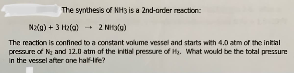 The synthesis of NH3 is a 2nd-order reaction:
N2(g) + 3 H2(g)
2 NH3(g)
The reaction is confined to a constant volume vessel and starts with 4.0 atm of the initial
pressure of N2 and 12.0 atm of the initial pressure of H2. What would be the total pressure
in the vessel after one half-life?
