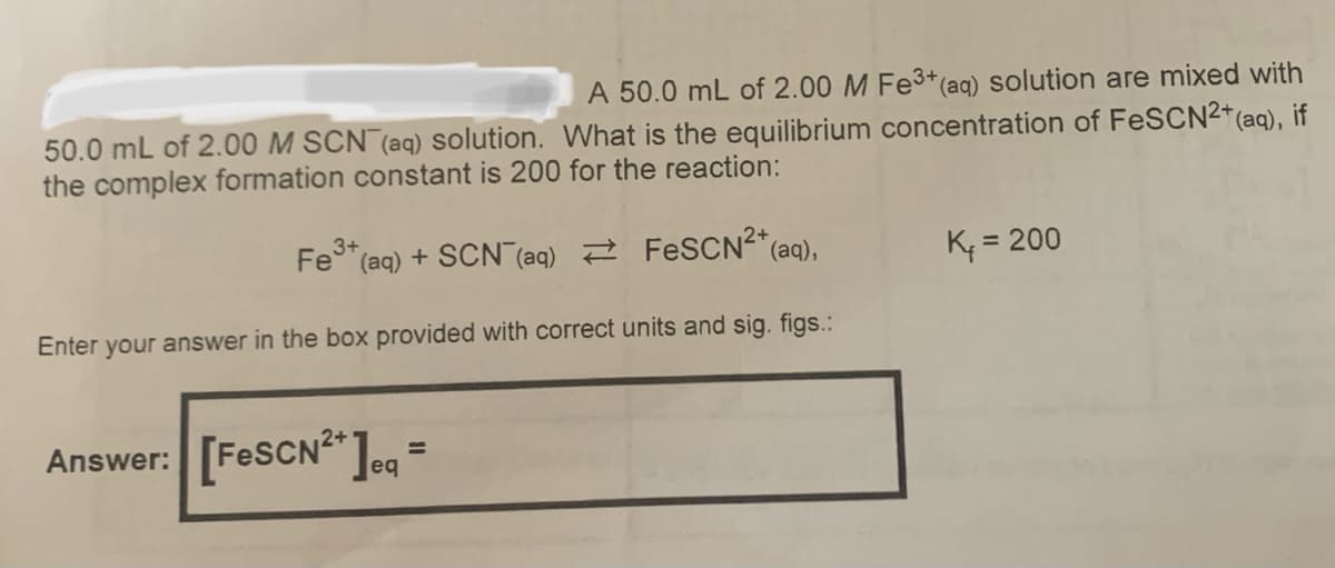 A 50.0 mL of 2.00 M Fe3+(aq) solution are mixed with
50.0 mL of 2.00 M SCN (aq) solution. What is the equilibrium concentration of FeSCN2*(aq), if
the complex formation constant is 200 for the reaction:
3+
Fe* (aq) + SCN (aq) 2 FESCN²*(aq),
K; = 200
Enter your answer in the box provided with correct units and sig. figs.:
Answer: [FESCN ]og =
%3D
