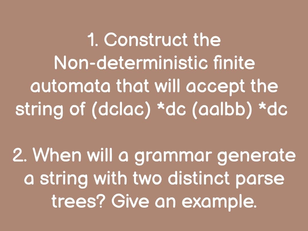 1. Construct the
Non-deterministic finite
automata that will accept the
string of (dclac) *dc (aalbb) *dc
2. When will a grammar generate
a string with two distinct parse
trees? Give an example.
