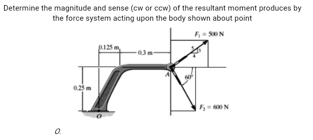 Determine the magnitude and sense (cw or ccw) of the resultant moment produces by
the force system acting upon the body shown about point
F = 500 N
p.125 m,
-0.3 m
0.25 m
F; = 600 N
O.
