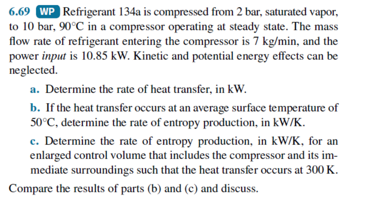 6.69 WP Refrigerant 134a is compressed from 2 bar, saturated vapor,
to 10 bar, 90°℃ in a compressor operating at steady state. The mass
flow rate of refrigerant entering the compressor is 7 kg/min, and the
power input is 10.85 kW. Kinetic and potential energy effects can be
neglected.
a. Determine the rate of heat transfer, in kW.
b. If the heat transfer occurs at an average surface temperature of
50°C, determine the rate of entropy production, in kW/K.
c. Determine the rate of entropy production, in kW/K, for an
enlarged control volume that includes the compressor and its im-
mediate surroundings such that the heat transfer occurs at 300 K.
Compare the results of parts (b) and (c) and discuss.