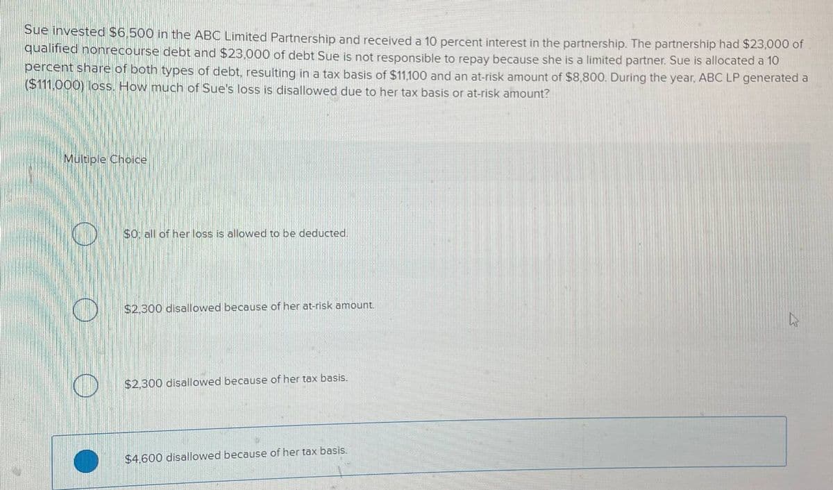 Sue invested $6,500 in the ABC Limited Partnership and received a 10 percent interest in the partnership. The partnership had $23,000 of
qualified nonrecourse debt and $23,000 of debt Sue is not responsible to repay because she is a limited partner. Sue is allocated a 10
percent share of both types of debt, resulting in a tax basis of $11,100 and an at-risk amount of $8,800. During the year, ABC LP generated a
($111,000) loss. How much of Sue's loss is disallowed due to her tax basis or at-risk amount?
Multiple Choice
$0: all of her loss is allowed to be deducted.
$2.300 disallowed because of her at-risk amount.
$2,300 disallowed because of her tax basis.
$4,600 disallowed because of her tax basis.