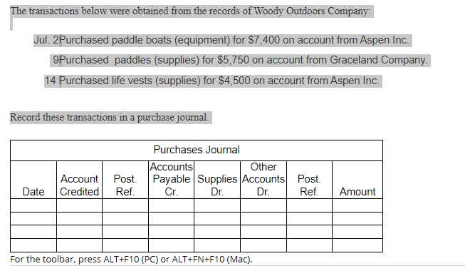 The transactions below were obtained from the records of Woody Outdoors Company:
Jul. 2Purchased paddle boats (equipment) for $7,400 on account from Aspen Inc.
9Purchased paddles (supplies) for $5,750 on account from Graceland Company.
14 Purchased life vests (supplies) for $4,500 on account from Aspen Inc.
Record these transactions in a purchase journal.
Purchases Journal
Accounts
Account Post.
Date Credited
Ref.
Payable Supplies Accounts Post.
Cr.
Dr.
Dr. Ref.
Other
Amount
For the toolbar, press ALT+F10 (PC) or ALT+FN+F10 (Mac).