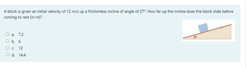A block is given an initial velocity of 12 m/s up a frictionless incline of angle of 37°. How far up the incline does the block slide before
coming to rest (in m)?
O a.
7.2
O b. 6
O c.
12
O d. 14.4

