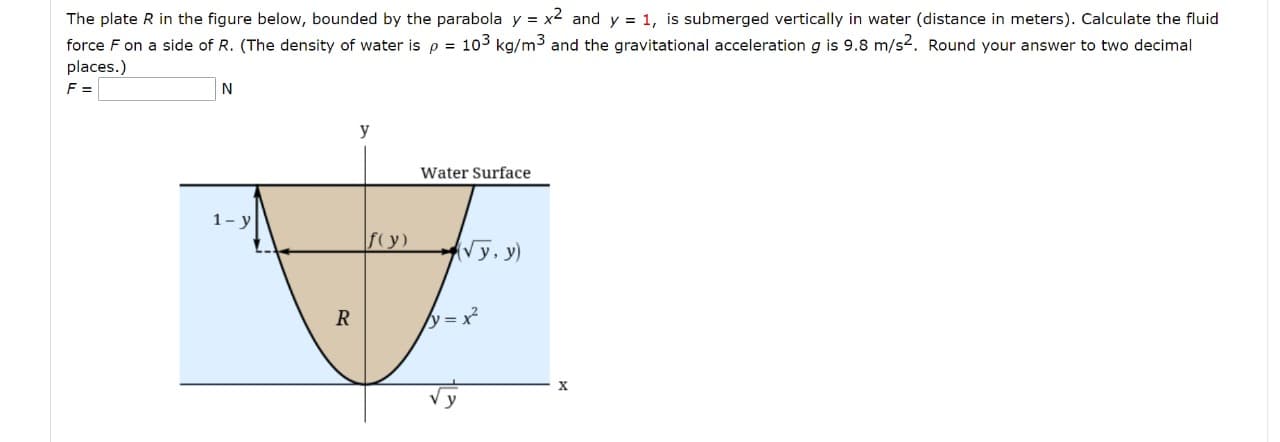 The plate R in the figure below, bounded by the parabola y = x2 and y = 1, is submerged vertically in water (distance in meters). Calculate the fluid
force F on a side of R. (The density of water is p = 103 kg/m3 and the gravitational acceleration g is 9.8 m/s2. Round your answer to two decimal
places.)
F =
N
y
Water Surface
1-y
fy)
Vy, y)
R
y = x²
