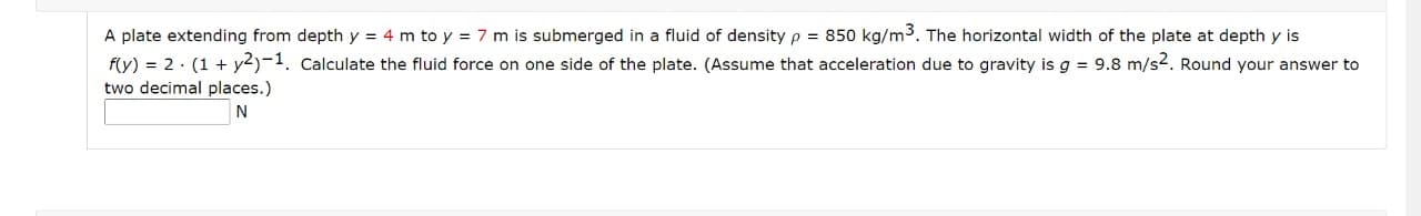 A plate extending from depth y = 4 m to y = 7 m is submerged in a fluid of density p = 850 kg/m3. The horizontal width of the plate at depth y is
f(y) = 2· (1 + y2)-1. Calculate the fluid force on one side of the plate. (Assume that acceleration due to gravity is g = 9.8 m/s2. Round your answer to
two decimal places.)
N
