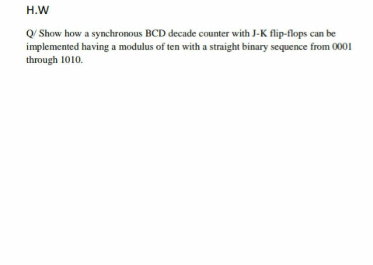 H.W
Q/ Show how a synchronous BCD decade counter with J-K flip-flops can be
implemented having a modulus of ten with a straight binary sequence from 0001
through 1010.
